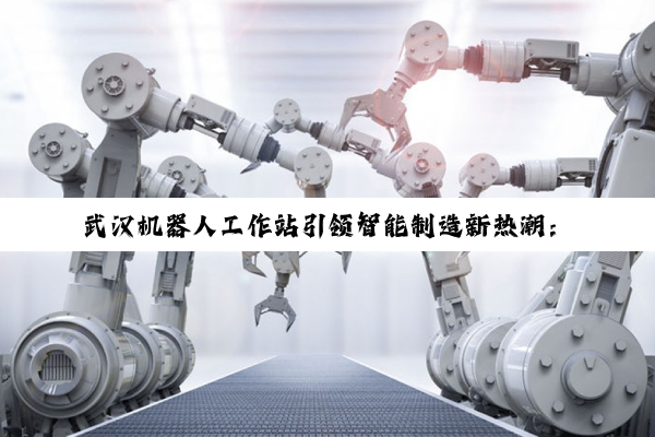 武汉机器人工作站引领智能制造新热潮：前沿技术与应用场景探索